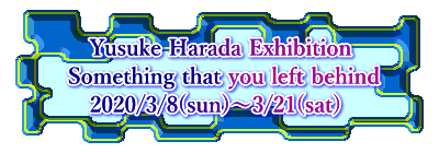     Yusuke Harada Exhibition  Something that you left behind     2020/3/8(sun)～3/21(sat)  