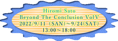 Hiromi Sato Beyond The Conclusion VolⅤ 2022/9/11（SAN)～9/24(SAT) 13:00～18:00